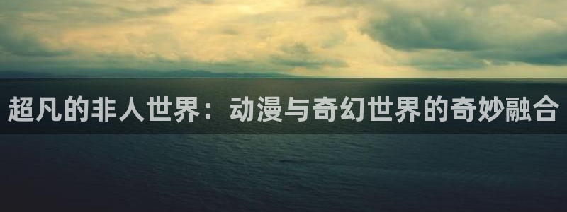 里番3d动漫在线：超凡的非人世界：动漫与奇幻世界的奇妙融合