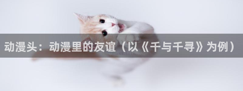 里番acg漫画网站：动漫头：动漫里的友谊（以《千与千寻》为例）