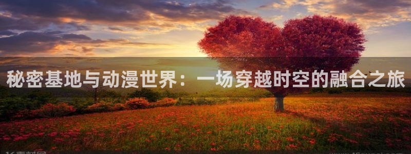 漫画里番app：秘密基地与动漫世界：一场穿越时空的融合之旅