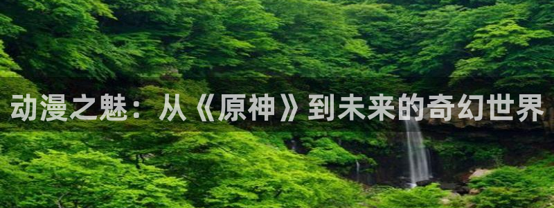 里番动漫123：动漫之魅：从《原神》到未来的奇幻世界